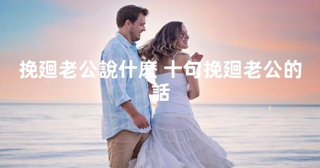 挽廻老公說什麽 十句挽廻老公的話